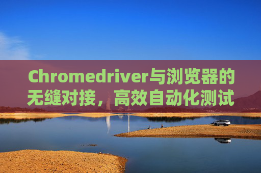 Chromedriver与浏览器的无缝对接,高效自动化测试的利器 Chromedriver与浏览器的无缝对接,高效自动化测试的利器