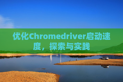优化Chromedriver启动速度,探索与实践 优化Chromedriver启动速度,探索与实践